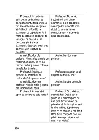 290
Profesorul: În particular
sunt destul de îngrijorat de
comportamentul tău pentru că
din această cauză s-ar putea
să întâmpini dificultăţi la
examenul de capacitate. Ar fi
mare păcat ca un băiat atât de
inteligent ca tine să nu se
descurce şi să rateze
examenul. Este ceva ce ai vrea
să-mi spui în legătură cu
aceasta?
Profesorul: Nu te văd
trecând nici unul dintre
examenele de la capacitate
sau obţinând vreodată vreo
slujbă cu un asemenea
comportament – ai ceva de
spus despre asta?
Andrei: Da, domule
profesor. Nu mă duc la orele de
matematică pentru că mi-am
pierdut cartea şi nu-mi pot face
temele. Iar fără ele...
Andrei: Nu, domnule
profesor.
Profesorul: Înţeleg. Ai
discutat cu profesorul de
matematică despre aceasta?
Profesorul: Aşadar, ce ai
de gând să faci cu tine?
Andrei: Nu, domnule
profesor. Nu ştie nimic şi eu nu
am îndrăznit să-i spun.
Andrei: Nu ştiu, domnule
profesor.
Profesorul: Ai vrea să-i
spun eu despre ce este vorba?
Profesorul: Ei, o să-ţi spun
eu ce să faci. O să-ţi dau o
şansă să te schimbi până nu
este prea târziu. Vei ocupa
prima bancă în clasă şi vei veni
la mine la birou după fiecare
lecţie să-mi spui ce ai mai făcut.
Dacă te vei comporta bine, vei
primi câte un punct pe acest
card. M-ai înţeles?
 