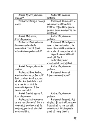 291
Andrei: Aţi vrea, domnule
profesor?
Andrei: Da, domnule
profesor.
Profesorul: Desigur, dacă şi
tu vrei.
Profesorul: Atunci când te
vei comporta atât de bine
încât vei obţine 20 de puncte
pe card te voi recompensa. M-
ai înţeles?
Andrei: Mulţumesc,
domnule profesor.
Andrei: Da, domnule
profesor.
Profesorul: Dacă vei avea
din nou o carte a ta de
matematică, crezi că îţi vei
îmbunătăţi comportamentul?
Profesorul: Motivul pentru
care nu te exmatriculez chiar
acum din această şcoală este
că acela că s-ar putea să fii
capabil să nu mai fii atât
de stupid. Dacă
nu încetezi, te-am
exmatriculat, m-ai înţeles?
Andrei: Desigur, domnule
profesor.
Andrei: Da, domnule
profesor.
Profesorul: Bine, Andrei,
am să vorbesc cu profesorul X.
Sunt convins că va fi surprins
să afle că ai lipsit de la ore şi
nu ai mai lucrat nimic la
matematică pentru că ţi-ai
pierdut manualul!
Profesorul: Acum ai
înţeles ceea ce-ţi spun?
Andrei: Cred că aşa va fi,
domnule profesor.
Andrei: Da, domnule
profesor.
Profesorul: Mai este ceva
care te nemulţumeşte? Noi am
vrea ca toţi elevii noştri să fie
mulţumiţi, pentru că atunci ei
învaţă mai bine.
Profesorul: În regulă. Poţi
să pleci. Şi, pentru Dumnezeu,
încearcă să nu mai pari atât
de nenorocit. Oricine poate
gândi că mergi direct la
 