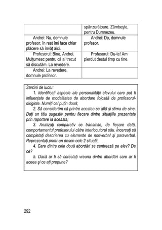 292
spânzurătoare. Zâmbeşte,
pentru Dumnezeu.
Andrei: Nu, domnule
profesor, în rest îmi face chiar
plăcere să învăţ aici.
Andrei: Da, domnule
profesor.
Profesorul: Bine, Andrei.
Mulţumesc pentru că ai trecut
să discutăm. La revedere.
Profesorul: Du-te! Am
pierdut destul timp cu tine.
Andrei: La revedere,
domnule profesor.
Sarcini de lucru:
1. Identificaţi aspecte ale personalităţii elevului care pot fi
influenţate de modalitatea de abordare folosită de profesorul-
diriginte. Numiţi cel puţin două;
2. Să considerăm că printre acestea se află şi stima de sine.
Daţi un titlu sugestiv pentru fiecare dintre situaţiile prezentate
prin raportare la aceasta;
3. Analizaţi comparativ ce transmite, de fiecare dată,
comportamentul profesorului către interlocutorul său. Încercaţi să
completaţi descrierea cu elemente de nonverbal şi paraverbal.
Reprezentaţi printr-un desen cele 2 situaţii.
4. Care dintre cele două abordări se centrează pe elev? De
ce?
5. Dacă ar fi să corectaţi vreuna dintre abordări care ar fi
aceea şi ce aţi propune?
 