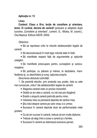 293
Aplicaţia nr. 13
Liceu
Context: Clasa a XI-a; lecţie de consiliere şi orientare,
tema: În curând, decizia de carieră! (preluare şi adaptare după
lucrarea „Consiliere şi orientare”, Lemeni, G., Miclea, M. (coord.),
Cluj-Napoca: Editura ASCR, 2004)
Obiective:
• Să se raporteze critic la miturile adolescenţilor legate de
carieră;
• Să deconstruiască în mod logic miturile date în listă;
• Să manifeste respect faţă de argumentele şi opţiunile
colegilor;
• Să manifeste preocupare pentru cunoaştere şi autocu-
noaştere;
• Să participe, cu plăcere şi interes, la dezbatere, mani-
festându-şi, cu deschidere şi curaj, opţiunea proprie.
Descrierea debutului activităţii:
1. Se prezintă elevilor, prin proiecţie sau poster, lista cu cele
mai cunoscute „mituri” ale adolescenţilor legate de carieră:
• Alegerea carierei este un proces ireversibil;
• Odată ce am ales o carieră, nu mă mai pot răzgândi;
• Există o singură carieră potrivită pentru mine;
• Valoarea mea ca persoană depinde de cariera mea;
• Ştiu totul despre cariera pe care vreau s-o urmez;
• Succesul în carieră depinde doar de performanţele mele
şcolare;
• Ca să am succes în carieră, trebuie să am multe diplome;
• Trebuie să aleg între a avea o carieră şi o familie;
• Succesul în carieră se datorează exclusive şansei;
 