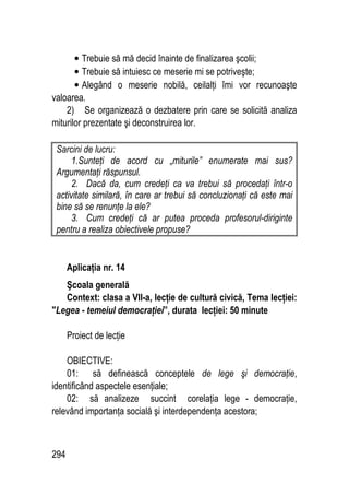 294
• Trebuie să mă decid înainte de finalizarea şcolii;
• Trebuie să intuiesc ce meserie mi se potriveşte;
• Alegând o meserie nobilă, ceilalţi îmi vor recunoaşte
valoarea.
2) Se organizează o dezbatere prin care se solicită analiza
miturilor prezentate şi deconstruirea lor.
Sarcini de lucru:
1.Sunteţi de acord cu „miturile” enumerate mai sus?
Argumentaţi răspunsul.
2. Dacă da, cum credeţi ca va trebui să procedaţi într-o
activitate similară, în care ar trebui să concluzionaţi că este mai
bine să se renunţe la ele?
3. Cum credeţi că ar putea proceda profesorul-diriginte
pentru a realiza obiectivele propuse?
Aplicaţia nr. 14
Şcoala generală
Context: clasa a VII-a, lecţie de cultură civică, Tema lecţiei:
Legea - temeiul democraţiei”, durata lecţiei: 50 minute
Proiect de lecţie
OBIECTIVE:
01: să definească conceptele de lege şi democraţie,
identificând aspectele esenţiale;
02: să analizeze succint corelaţia lege - democraţie,
relevând importanţa socială şi interdependenţa acestora;
 