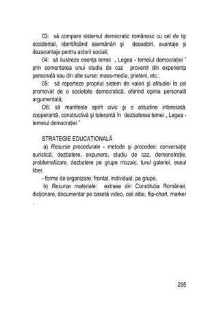 295
03: să compare sistemul democratic românesc cu cel de tip
occidental, identificând asemănări şi deosebiri, avantaje şi
dezavantaje pentru actorii sociali;
04: să ilustreze esenţa temei „ Legea - temeiul democraţiei ”
prin comentarea unui studiu de caz provenit din experienţa
personală sau din alte surse: mass-media, prieteni, etc.;
05: să raporteze propriul sistem de valori şi atitudini la cel
promovat de o societate democratică, oferind opinia personală
argumentată;
O6: să manifeste spirit civic şi o atitudine interesată,
cooperantă, constructivă şi tolerantă în dezbaterea temei „ Legea -
temeiul democraţiei ”
STRATEGIE EDUCAŢIONALĂ
a) Resurse procedurale - metode şi procedee: conversaţie
euristică, dezbatere, expunere, studiu de caz, demonstraţie,
problematizare, dezbatere pe grupe mozaic, turul galeriei, eseul
liber.
- forme de organizare: frontal, individual, pe grupe.
b) Resurse materiale: extrase din Constituţia României,
dicţionare, documentar pe casetă video, coli albe, flip-chart, marker
.
 