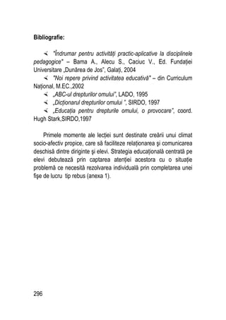 296
Bibliografie:
 Îndrumar pentru activităţi practic-aplicative la disciplinele
pedagogice – Bama A., Alecu S., Caciuc V., Ed. Fundaţiei
Universitare „Dunărea de Jos”, Galaţi, 2004
 Noi repere privind activitatea educativă – din Curriculum
Naţional, M.EC.,2002
 „ABC-ul drepturilor omului”, LADO, 1995
 „Dicţionarul drepturilor omului ”, SIRDO, 1997
 „Educaţia pentru drepturile omului, o provocare”, coord.
Hugh Stark,SIRDO,1997
Primele momente ale lecţiei sunt destinate creării unui climat
socio-afectiv propice, care să faciliteze relaţionarea şi comunicarea
deschisă dintre diriginte şi elevi. Strategia educaţională centrată pe
elevi debutează prin captarea atenţiei acestora cu o situaţie
problemă ce necesită rezolvarea individuală prin completarea unei
fişe de lucru tip rebus (anexa 1).
 