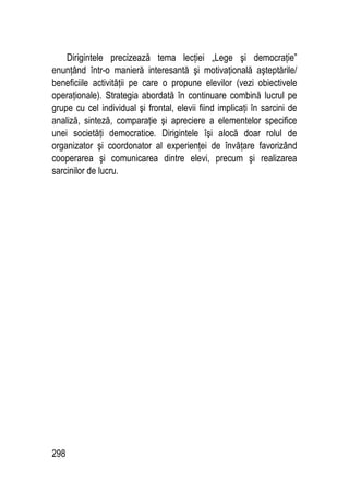 298
Dirigintele precizează tema lecţiei „Lege şi democraţie”
enunţând într-o manieră interesantă şi motivaţională aşteptările/
beneficiile activităţii pe care o propune elevilor (vezi obiectivele
operaţionale). Strategia abordată în continuare combină lucrul pe
grupe cu cel individual şi frontal, elevii fiind implicaţi în sarcini de
analiză, sinteză, comparaţie şi apreciere a elementelor specifice
unei societăţi democratice. Dirigintele îşi alocă doar rolul de
organizator şi coordonator al experienţei de învăţare favorizând
cooperarea şi comunicarea dintre elevi, precum şi realizarea
sarcinilor de lucru.
 