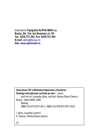 Imprimat la Tipografia ALPHA MDN s.a.
Buzău, Str. Col. Ion Buzoianu nr. 94
Tel.: 0238.721.303; Fax: 0238.721.304
E-mail: alpha@buzau.ro
Site: www.alphamdn.ro
Descrierea CIP a Bibliotecii Naţionale a României:
Strategii educaţionale centrate pe elev / coord.:
prof.univ.dr. Laurenţiu Şoitu, prof.drd. Rodica Diana Cherciu -
Buzău : Alpha MDN, 2006
Bibliogr.
ISBN (10) 973-7871-55-3 ; ISBN (13) 978-973-7871-55-8
I. Şoitu, Laurenţiu (coord.)
II. Cherciu, Rodica Diana (coord.)
37
 