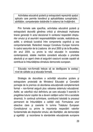 29
Activitatea educativă şcolară şi extraşcolară reprezintă spaţiul
aplicativ care permite transferul şi aplicabilitatea cunoştinţelor,
abilităţilor, competenţelor dobândite în sistemul de învăţământ.
Prin formele sale specifice, activitatea educativă şcolară şi
extraşcolară dezvoltă gândirea critică şi stimulează implicarea
tinerei generaţii în actul decizional în contextul respectării dreptu-
rilor omului şi al asumării responsabilităţilor sociale, realizându-se,
astfel, o simbioză lucrativă între componenta cognitivă şi cea
comportamentală. Reiterând mesajul Consiliului Europei transmis
în cadrul sesiunilor de la Lisabona din anul 2000 şi de la Bruxelles,
din anul 2004, cu privire la rolul educaţiei în societatea
contemporană, statele membre consideră educaţia o prioritate
absolută şi un agent cheie al asigurării coeziunii sociale capabil să
contribuie la îmbunătăţirea climatului democratic european.
Educaţia non-formală trebuie să se desfăşoare la acelaşi
nivel de calitate ca şi educaţia formală.
Strategia de dezvoltare a activităţii educative şcolare şi
extraşcolare proiectată de Ministerul Educaţiei şi Cercetării
porneşte de la premiza că abordarea educaţională complementară
formal – non-formal asigură plus valoarea sistemului educaţional.
Astfel, se valorifică rolul definitoriu pe care educaţia îl exercită în
pregătirea tuturor copiilor de a deveni cetăţeni activi într-o societate
dinamică, în continuă schimbare, contribuind totodată la procesul
permanent de îmbunătăţire a calităţii vieţii. Formularea unor
obiective clare şi coerente în lumina Tratatului European
Constituţional cu privire la importanţa respectării valorilor
fundamentale ale drepturilor omului, ale libertăţilor, ale democraţiei
şi egalităţii şi racordarea la standardele educaţionale europene
 