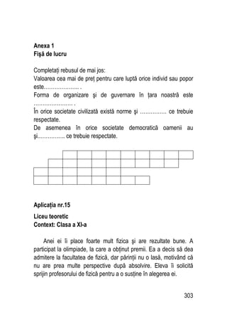 303
Anexa 1
Fişă de lucru
Completaţi rebusul de mai jos:
Valoarea cea mai de preţ pentru care luptă orice individ sau popor
este……………….. .
Forma de organizare şi de guvernare în ţara noastră este
…………………. .
În orice societate civilizată există norme şi …………… ce trebuie
respectate.
De asemenea în orice societate democratică oamenii au
şi..………….. ce trebuie respectate.
Aplicaţia nr.15
Liceu teoretic
Context: Clasa a XI-a
Anei ei îi place foarte mult fizica şi are rezultate bune. A
participat la olimpiade, la care a obţinut premii. Ea a decis să dea
admitere la facultatea de fizică, dar părinţii nu o lasă, motivând că
nu are prea multe perspective după absolvire. Eleva îi solicită
sprijin profesorului de fizică pentru a o susţine în alegerea ei.
 