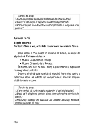 304
Sarcini de lucru:
1.Cum aţi proceda dacă aţi fi profesorul de fizică al Anei?
2.Cine v-a influenţat în opţiunea academică personală?
3.Performanţele la o disciplină sunt importante în alegerea unei
profesii?
Aplicaţia nr. 16
Şcoala generală
Context: Clasa a V-a, activitate nonformală, excursie la Sinaia
Elevii clasei a V-a pleacă în excursie la Sinaia, la sfârşit de
săptămână. Pe traseu vizitează:
• Muzeul Ceasurilor din Ploieşti
• Muzeul Cinegetic de la Posada.
În muzee, unii elevi nu sunt atenţi la prezentările şi explicaţiile
muzeografilor/curatorilor.
Doamna dirigintă este nevoită să intervină foarte des pentru a
determina elevii să adopte un comportament adecvat scopului
vizitării acestor muzee.
Sarcini de lucru:
1.Care credeţi că sunt cauzele neatenţiei şi agitaţiei elevilor?
2.Dacă aţi fi dirigintele acestei clase, cum aţi motiva elevii să fie
atenţi ?
3.Propuneţi strategii de evaluare ale acestei activităţi, folosind
metode centrate pe elev.
 