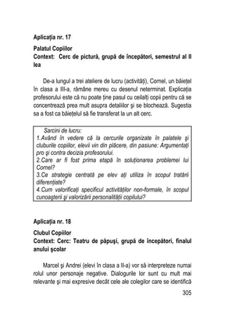 305
Aplicaţia nr. 17
Palatul Copiilor
Context: Cerc de pictură, grupă de începători, semestrul al II
lea
De-a lungul a trei ateliere de lucru (activităţi), Cornel, un băieţel
în clasa a III-a, rămâne mereu cu desenul neterminat. Explicaţia
profesorului este că nu poate ţine pasul cu ceilalţi copii pentru că se
concentrează prea mult asupra detaliilor şi se blochează. Sugestia
sa a fost ca băieţelul să fie transferat la un alt cerc.
Sarcini de lucru:
1.Având în vedere că la cercurile organizate în palatele şi
cluburile copiilor, elevii vin din plăcere, din pasiune: Argumentaţi
pro şi contra decizia profesorului.
2.Care ar fi fost prima etapă în soluţionarea problemei lui
Cornel?
3.Ce strategie centrată pe elev aţi utiliza în scopul tratării
diferenţiate?
4.Cum valorificaţi specificul activităţilor non-formale, în scopul
cunoaşterii şi valorizării personalităţii copilului?
Aplicaţia nr. 18
Clubul Copiilor
Context: Cerc: Teatru de păpuşi, grupă de începători, finalul
anului şcolar
Marcel şi Andrei (elevi în clasa a II-a) vor să interpreteze numai
rolul unor personaje negative. Dialogurile lor sunt cu mult mai
relevante şi mai expresive decât cele ale colegilor care se identifică
 
