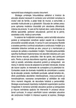 30
reprezintă baza strategică a acestui document.
Strategia urmăreşte îmbunătăţirea calitativă a nivelului de
educaţie absolut necesară în contextul unor schimbări complexe la
nivelul vieţii de familie, a pieţei forţei de muncă, a comunităţii, a
societăţii multiculturale şi a globalizării. Educaţia de calitate presu-
pune aplicarea modelului diversităţii prin abordarea diferenţiată,
iniţierea de proiecte în care să fie implicaţi elevi, cadre didactice de
diferite specialităţi, parteneri educaţionali, pornind de la părinţi,
societatea civilă, media şi comunitate.
În sistemul de învăţământ românesc, cadrul activităţii educative
şcolare şi extraşcolare constituie spaţiul capabil de a răspunde
provocărilor societăţii actuale, în sensul în care conceperea flexibilă
a acesteia permite o continuă actualizare a conţinutului învăţării şi a
metodelor didactice centrate pe elev, precum şi o monitorizare şi
evaluare de calitate a rezultatelor învăţării. Totodată particularităţile
specifice facilitează implementarea noii abordării didactice prin care
elevul devine resursă, producător, lider de opinie, deci participant
activ. Pentru a stimula dezvoltarea cognitivă, spirituală, interperso-
nală şi socială, activitatea educativă şcolară şi extraşcolară are
mereu în atenţie nevoia de adaptare la cerinţele individuale, diverse
ale tuturor copiilor, la interesele de cunoaştere şi la potenţialul lor.
Contextele create de diversele modalităţi de concretizare a acestui
tip de educaţie: proiecte, manifestări punctuale, aplicaţii tematice etc.,
oferă posibilitatea abordărilor interdisciplinare, cross-curriculare şi
transdisciplinare, exersarea competenţelor şi abilităţilor de viaţă
într-o manieră integrată, de dezvoltare holistică a personalităţii.
Strategia accentuează importanţa multiplicării experienţelor pozitive
înregistrate în domeniul activităţii educative şcolare şi extraşcolare
şi impune extinderea spaţiului de intervenţie în procesul educa-
ţional curricular, în scopul valorificării tuturor valenţelor educative
ale conţinutului învăţării în interesul superior al copilului. Strategia
 