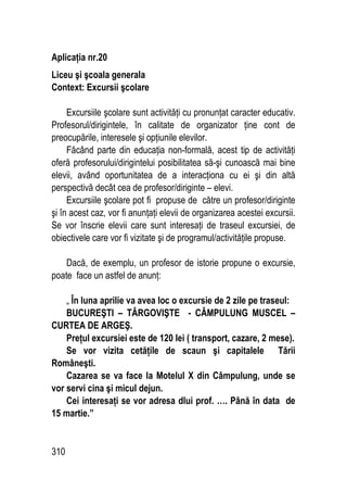 310
Aplicaţia nr.20
Liceu şi şcoala generala
Context: Excursii şcolare
Excursiile şcolare sunt activităţi cu pronunţat caracter educativ.
Profesorul/dirigintele, în calitate de organizator ţine cont de
preocupările, interesele şi opţiunile elevilor.
Făcând parte din educaţia non-formală, acest tip de activităţi
oferă profesorului/dirigintelui posibilitatea să-şi cunoască mai bine
elevii, având oportunitatea de a interacţiona cu ei şi din altă
perspectivă decât cea de profesor/diriginte – elevi.
Excursiile şcolare pot fi propuse de către un profesor/diriginte
şi în acest caz, vor fi anunţaţi elevii de organizarea acestei excursii.
Se vor înscrie elevii care sunt interesaţi de traseul excursiei, de
obiectivele care vor fi vizitate şi de programul/activităţile propuse.
Dacă, de exemplu, un profesor de istorie propune o excursie,
poate face un astfel de anunţ:
„ În luna aprilie va avea loc o excursie de 2 zile pe traseul:
BUCUREŞTI – TÂRGOVIŞTE - CÂMPULUNG MUSCEL –
CURTEA DE ARGEŞ.
Preţul excursiei este de 120 lei ( transport, cazare, 2 mese).
Se vor vizita cetăţile de scaun şi capitalele Tării
Româneşti.
Cazarea se va face la Motelul X din Câmpulung, unde se
vor servi cina şi micul dejun.
Cei interesaţi se vor adresa dlui prof. …. Până în data de
15 martie.”
 