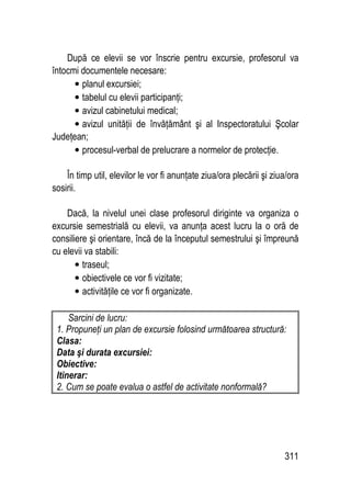 311
După ce elevii se vor înscrie pentru excursie, profesorul va
întocmi documentele necesare:
• planul excursiei;
• tabelul cu elevii participanţi;
• avizul cabinetului medical;
• avizul unităţii de învăţământ şi al Inspectoratului Şcolar
Judeţean;
• procesul-verbal de prelucrare a normelor de protecţie.
În timp util, elevilor le vor fi anunţate ziua/ora plecării şi ziua/ora
sosirii.
Dacă, la nivelul unei clase profesorul diriginte va organiza o
excursie semestrială cu elevii, va anunţa acest lucru la o oră de
consiliere şi orientare, încă de la începutul semestrului şi împreună
cu elevii va stabili:
• traseul;
• obiectivele ce vor fi vizitate;
• activităţile ce vor fi organizate.
Sarcini de lucru:
1. Propuneţi un plan de excursie folosind următoarea structură:
Clasa:
Data şi durata excursiei:
Obiective:
Itinerar:
2. Cum se poate evalua o astfel de activitate nonformală?
 
