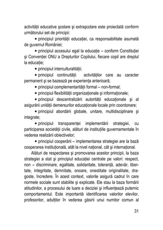 31
activităţii educative şcolare şi extraşcolare este proiectată conform
următorului set de principii:
• principiul priorităţii educaţiei, ca responsabilitate asumată
de guvernul României;
• principiul accesului egal la educaţie – conform Constituţiei
şi Convenţiei ONU a Drepturilor Copilului, fiecare copil are dreptul
la educaţie;
• principiul interculturalităţii;
• principiul continuităţii activităţilor care au caracter
permanent şi se bazează pe experienţa anterioară;
• principiul complementarităţii formal – non-formal;
• principiul flexibilităţii organizaţionale şi informaţionale;
• principiul descentralizării autorităţii educaţionale şi al
asigurării unităţii demersurilor educaţionale locale prin coordonare;
• principiul abordării globale, unitare, multidisciplinare şi
integrate;
• principiul transparenţei implementării strategiei, cu
participarea societăţii civile, alături de instituţiile guvernamentale în
vederea realizării obiectivelor;
• principiul cooperării – implementarea strategiei are la bază
cooperarea instituţională, atât la nivel naţional, cât şi internaţional.
Alături de respectarea şi promovarea acestor principii, la baza
strategiei a stat şi principiul educaţiei centrate pe valori: respect,
non – discriminare, egalitate, solidaritate, toleranţă, adevăr, liber-
tate, integritate, demnitate, onoare, onestitate originalitate, dra-
goste, încredere. În acest context, valorile asigură cadrul în care
normele sociale sunt stabilite şi explicate. Ele stau la baza formării
atitudinilor, a procesului de luare a deciziei şi influenţează puternic
comportamentul. Este importantă identificarea valorilor elevilor,
profesorilor, adulţilor în vederea găsirii unui numitor comun al
 