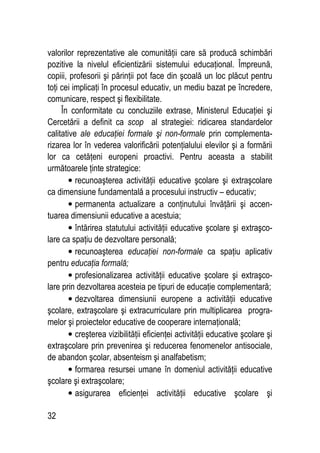 32
valorilor reprezentative ale comunităţii care să producă schimbări
pozitive la nivelul eficientizării sistemului educaţional. Împreună,
copiii, profesorii şi părinţii pot face din şcoală un loc plăcut pentru
toţi cei implicaţi în procesul educativ, un mediu bazat pe încredere,
comunicare, respect şi flexibilitate.
În conformitate cu concluziile extrase, Ministerul Educaţiei şi
Cercetării a definit ca scop al strategiei: ridicarea standardelor
calitative ale educaţiei formale şi non-formale prin complementa-
rizarea lor în vederea valorificării potenţialului elevilor şi a formării
lor ca cetăţeni europeni proactivi. Pentru aceasta a stabilit
următoarele ţinte strategice:
• recunoaşterea activităţii educative şcolare şi extraşcolare
ca dimensiune fundamentală a procesului instructiv – educativ;
• permanenta actualizare a conţinutului învăţării şi accen-
tuarea dimensiunii educative a acestuia;
• întărirea statutului activităţii educative şcolare şi extraşco-
lare ca spaţiu de dezvoltare personală;
• recunoaşterea educaţiei non-formale ca spaţiu aplicativ
pentru educaţia formală;
• profesionalizarea activităţii educative şcolare şi extraşco-
lare prin dezvoltarea acesteia pe tipuri de educaţie complementară;
• dezvoltarea dimensiunii europene a activităţii educative
şcolare, extraşcolare şi extracurriculare prin multiplicarea progra-
melor şi proiectelor educative de cooperare internaţională;
• creşterea vizibilităţii eficienţei activităţii educative şcolare şi
extraşcolare prin prevenirea şi reducerea fenomenelor antisociale,
de abandon şcolar, absenteism şi analfabetism;
• formarea resursei umane în domeniul activităţii educative
şcolare şi extraşcolare;
• asigurarea eficienţei activităţii educative şcolare şi
 