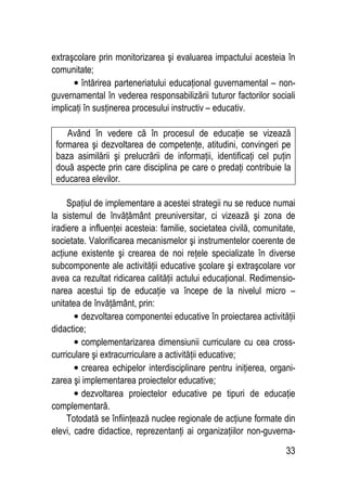 33
extraşcolare prin monitorizarea şi evaluarea impactului acesteia în
comunitate;
• întărirea parteneriatului educaţional guvernamental – non-
guvernamental în vederea responsabilizării tuturor factorilor sociali
implicaţi în susţinerea procesului instructiv – educativ.
Având în vedere că în procesul de educaţie se vizează
formarea şi dezvoltarea de competenţe, atitudini, convingeri pe
baza asimilării şi prelucrării de informaţii, identificaţi cel puţin
două aspecte prin care disciplina pe care o predaţi contribuie la
educarea elevilor.
Spaţiul de implementare a acestei strategii nu se reduce numai
la sistemul de învăţământ preuniversitar, ci vizează şi zona de
iradiere a influenţei acesteia: familie, societatea civilă, comunitate,
societate. Valorificarea mecanismelor şi instrumentelor coerente de
acţiune existente şi crearea de noi reţele specializate în diverse
subcomponente ale activităţii educative şcolare şi extraşcolare vor
avea ca rezultat ridicarea calităţii actului educaţional. Redimensio-
narea acestui tip de educaţie va începe de la nivelul micro –
unitatea de învăţământ, prin:
• dezvoltarea componentei educative în proiectarea activităţii
didactice;
• complementarizarea dimensiunii curriculare cu cea cross-
curriculare şi extracurriculare a activităţii educative;
• crearea echipelor interdisciplinare pentru iniţierea, organi-
zarea şi implementarea proiectelor educative;
• dezvoltarea proiectelor educative pe tipuri de educaţie
complementară.
Totodată se înfiinţează nuclee regionale de acţiune formate din
elevi, cadre didactice, reprezentanţi ai organizaţiilor non-guverna-
 