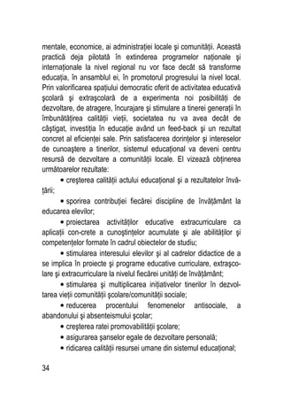 34
mentale, economice, ai administraţiei locale şi comunităţii. Această
practică deja pilotată în extinderea programelor naţionale şi
internaţionale la nivel regional nu vor face decât să transforme
educaţia, în ansamblul ei, în promotorul progresului la nivel local.
Prin valorificarea spaţiului democratic oferit de activitatea educativă
şcolară şi extraşcolară de a experimenta noi posibilităţi de
dezvoltare, de atragere, încurajare şi stimulare a tinerei generaţii în
îmbunătăţirea calităţii vieţii, societatea nu va avea decât de
câştigat, investiţia în educaţie având un feed-back şi un rezultat
concret al eficienţei sale. Prin satisfacerea dorinţelor şi intereselor
de cunoaştere a tinerilor, sistemul educaţional va deveni centru
resursă de dezvoltare a comunităţii locale. El vizează obţinerea
următoarelor rezultate:
• creşterea calităţii actului educaţional şi a rezultatelor învă-
ţării;
• sporirea contribuţiei fiecărei discipline de învăţământ la
educarea elevilor;
• proiectarea activităţilor educative extracurriculare ca
aplicaţii con-crete a cunoştinţelor acumulate şi ale abilităţilor şi
competenţelor formate în cadrul obiectelor de studiu;
• stimularea interesului elevilor şi al cadrelor didactice de a
se implica în proiecte şi programe educative curriculare, extraşco-
lare şi extracurriculare la nivelul fiecărei unităţi de învăţământ;
• stimularea şi multiplicarea iniţiativelor tinerilor în dezvol-
tarea vieţii comunităţii şcolare/comunităţii sociale;
• reducerea procentului fenomenelor antisociale, a
abandonului şi absenteismului şcolar;
• creşterea ratei promovabilităţii şcolare;
• asigurarea şanselor egale de dezvoltare personală;
• ridicarea calităţii resursei umane din sistemul educaţional;
 