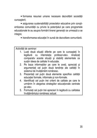 35
• formarea resursei umane necesare dezvoltării societăţii
cunoaşterii;
• asigurarea sustenabilităţii proiectelor educative prin conşti-
entizarea comunităţii cu privire la potenţialul pe care programele
educaţionale le au asupra formării tinerei generaţii ce urmează a se
integra;
• transformarea educaţiei în sursă de dezvoltare comunitară.
Activităţi de seminar:
1. Luaţi două situaţii diferite pe care le cunoaşteţi în
legătură cu interrelaţia profesor-elev. Analizaţi
comparativ aceste situaţii şi stabiliţi elementele ce
susţin ideea de calitate în educaţie.
2. Pe baza informaţiilor pe care le aveţi, apreciaţi şi
argumentaţi cel puţin două tendinţe ale calităţii în
sistemul de învăţământ românesc.
3. Prezentaţi cel puţin două elemente specifice calităţii
educaţiei formale, informale şi non-formale.
4. Identificaţi cel puţin trei criterii de calitate pe care le
urmărim în alegerea strategiilor educaţionale centrate
pe elev.
5. Formulaţi cel puţin trei aprecieri în legătură cu calitatea
învăţământului românesc actual.
 