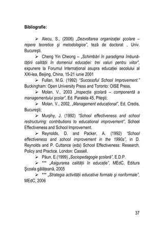 37
Bibliografie:
 Alecu, S., (2006) „Dezvoltarea organizaţiei şcolare –
repere teoretice şi metodologice”, teză de doctorat , Univ.
Bucureşti.
 Cheng Yin Cheong – „Schimbări în paradigma îmbună-
tăţirii calităţii în domeniul educaţiei: trei valuri pentru viitor”,
expunere la Forumul Internaţional asupra educaţiei secolului al
XXI-lea, Beijing, China, 15-21 iunie 2001
 Fullan, M.G. (1992) “Successful School Improvement.”
Buckingham: Open University Press and Toronto: OISE Press.
 Molan, V., 2003 „Inspecţia şcolară – componentă a
managementului şcolar”, Ed. Paralela 45, Piteşti;
 Molan, V., 2002, „Management educaţional”, Ed. Credis,
Bucureşti;
 Murphy, J. (1992) “School effectiveness and school
restructuring: contributions to educational improvement”, School
Effectiveness and School Improvement.
 Reynolds, D. and Packer, A. (1992) “School
effectiveness and school improvement in the 1990s”, in D.
Reynolds and P. Cuttance (eds) School Effectiveness: Research,
Policy and Practice. London: Cassell.
 Păun, E.(1999) „Sociopedagogie şcolară”, E.D.P.
 *** „Asigurarea calităţii în educaţie”, MEdC, Editura
Şcoala gălăţeană, 2005
 *** „Strategia activităţii educative formale şi nonformale”,
MEdC, 2006
 