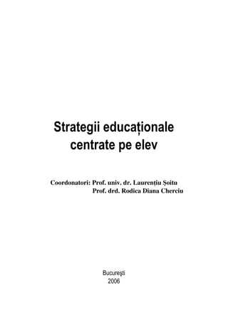 Strategii educaţionale
centrate pe elev
Coordonatori: Prof. univ. dr. Laurenţiu Şoitu
Prof. drd. Rodica Diana Cherciu
Bucureşti
2006
 