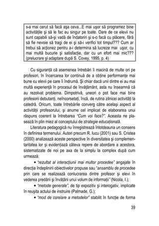 39
s-a mai cerut să facă aşa ceva...E mai uşor să programez bine
activităţile şi să le fac eu singur pe toate. Oare de ce elevii nu
sunt capabili să-şi vadă de îndatoriri şi s-o facă cu plăcere, fără
să fie nevoie să tragi de ei şi să-i verifici tot timpul??? Cum ar
trebui să acţionez pentru a-i determina să lucreze mai uşor, cu
mai multă bucurie şi satisfacţie, dar cu un efort mai mic???
(prelucrare şi adaptare după S. Covey, 1995, p. 4)
Cu siguranţă că asemenea întrebări îi macină de multe ori pe
profesori, în încercarea lor continuă de a obţine performanţe mai
bune cu elevii pe care îi îndrumă. Şi chiar dacă unii dintre ei au mai
multă experienţă în procesul de învăţământ, asta nu înseamnă că
au rezolvat problema. Dimpotrivă, uneori o pot face mai bine
profesorii debutanţi, neîncorsetaţi, încă, de rutina zilnicei activităţi la
catedră. Oricum, toate întrebările converg către acelaşi aspect al
activităţii profesorului, şi anume cel implicat de elaborarea unui
răspuns coerent la întrebarea “Cum voi face?”. Aceasta ne pla-
sează în plin miez al conceptului de strategie educaţională.
Literatura pedagogică nu înregistrează întotdeauna un consens
în definirea termenului. Autori precum R. Iucu (2001) sau S. Cristea
(2000) analizează aceste perspective în diversitatea şi complemen-
taritatea lor şi evidenţiază câteva repere de abordare a acestora,
sistematizate de noi pe axa de la simplu la complex după cum
urmează:
• “rezultat al interacţiunii mai multor procedee” angajate în
direcţia îndeplinirii obiectivelor propuse sau “ansamblu de procedee
prin care se realizează conlucrarea dintre profesor şi elevi în
vederea predării şi învăţării unui volum de informaţii” (Nicola, I.);
• “metode generale”, de tip expozitiv şi interogativ, implicate
în reuşita actului de instruire (Palmade, G.);
• “mod de corelare a metodelor” stabilit în funcţie de forma
 
