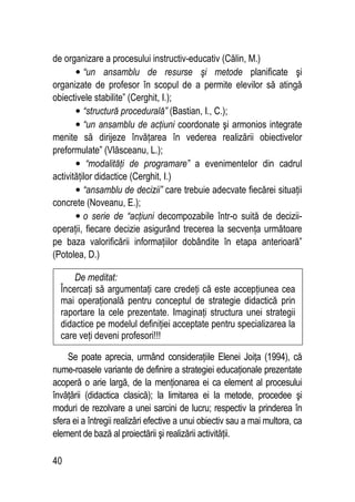 40
de organizare a procesului instructiv-educativ (Călin, M.)
• “un ansamblu de resurse şi metode planificate şi
organizate de profesor în scopul de a permite elevilor să atingă
obiectivele stabilite” (Cerghit, I.);
• “structură procedurală” (Bastian, I., C.);
• “un ansamblu de acţiuni coordonate şi armonios integrate
menite să dirijeze învăţarea în vederea realizării obiectivelor
preformulate” (Vlăsceanu, L.);
• “modalităţi de programare” a evenimentelor din cadrul
activităţilor didactice (Cerghit, I.)
• “ansamblu de decizii” care trebuie adecvate fiecărei situaţii
concrete (Noveanu, E.);
• o serie de “acţiuni decompozabile într-o suită de decizii-
operaţii, fiecare decizie asigurând trecerea la secvenţa următoare
pe baza valorificării informaţiilor dobândite în etapa anterioară”
(Potolea, D.)
Se poate aprecia, urmând consideraţiile Elenei Joiţa (1994), că
nume-roasele variante de definire a strategiei educaţionale prezentate
acoperă o arie largă, de la menţionarea ei ca element al procesului
învăţării (didactica clasică); la limitarea ei la metode, procedee şi
moduri de rezolvare a unei sarcini de lucru; respectiv la prinderea în
sfera ei a întregii realizări efective a unui obiectiv sau a mai multora, ca
element de bază al proiectării şi realizării activităţii.
De meditat:
Încercaţi să argumentaţi care credeţi că este accepţiunea cea
mai operaţională pentru conceptul de strategie didactică prin
raportare la cele prezentate. Imaginaţi structura unei strategii
didactice pe modelul definiţiei acceptate pentru specializarea la
care veţi deveni profesori!!!
 