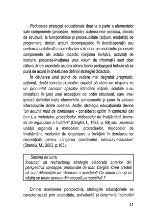 41
Reducerea strategiei educaţionale doar la o parte a elementelor
sale componente (procedee, metode), extensiunea acesteia, dincolo
de structură, la funcţionalitate şi procesualitate (acţiuni, modalităţi de
programare, decizii, acţiuni decompozabile în decizii-operaţii) sau
centrarea unilaterală a semnificaţiei sale doar pe unul dintre procesele
componente ale actului didactic (dirijarea învăţării, activităţi de
instruire, predarea-învăţarea unui volum de informaţii) sunt doar
câteva dintre aspectele asupra cărora teoria pedagogică trebuie să se
pună de acord în chestiunea definirii strategiei didactice.
În căutarea unui punct de vedere mai degrabă pragmatic,
acţional, decât teoretic-explicativ, capabil să ofere un răspuns cu
un pronunţat caracter aplicativ întrebării iniţiale, soluţiile s-au
cristalizat în jurul unei accepţiuni de ordin structural, care inte-
grează definiţiei toate elementele componente şi pune în valoare
interacţiunile dintre acestea. Astfel, strategia educaţională devine
“un anumit mod de combinare - considerat optim în contextul dat
(n.n.), a metodelor, procedeelor, mijloacelor de învăţământ, forme-
lor de organizare a învăţării” (Cerghit, I., 1983, p. 59) sau „expresia
unităţii organice a metodelor, procedeelor, mijloacelor de
învăţământ, modurilor de organizare a învăţării în derularea lor
secvenţială pentru atingerea obiectivelor instructiv-educative”
(Stanciu, M., 2003, p.183).
Sarcină de lucru
Încercaţi să restructuraţi strategia elaborată anterior din
perspectiva concepţiei promovate de Ioan Cerghit. Care credeţi
că sunt diferenţele de abordare a acesteia? Ce aduce nou şi ce
câştig se poate genera din această perspectivă ?
Dintr-o asemenea perspectivă, strategiile educaţionale se
caracterizează prin plasticitate, polivalenţă şi determină “comutări
 