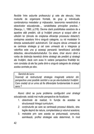 42
flexibile între acţiunile profesorului şi cele ale elevului, între
modurile de organizare frontală, de grup şi individuală,
combinatorica metodelor şi mijloacelor, taxonomia nerestrictivă a
obiectivelor educaţionale..., variabilitatea principiilor practice...”
(Neacşu, I., 1990, p.218). Devine clară posibilitatea acestora de a
aparţine atât predării, cât şi învăţării precum şi scopul ultim al
utilizării lor (dincolo de creşterea eficienţei procesului didactic!):
contopirea acestora într-o singură categorie, cu rol modelator în
direcţia autoeducării/ autoinstruirii. Cel asupra căruia urmează să
se centreze strategia şi cel care urmează să o integreze şi
valorifice este una şi aceeaşi persoană: beneficiarul activităţii
didactice, elevul/studentul/adultul. Ca atare, chiar atunci când e
vorba de distincţia teoretică dintre strategii ale predării şi strategii
ale învăţării, dacă vom avea în vedere perspectiva finalităţii lor,
vom constata că ele fac parte dintr-o singură categorie de strategii:
acelea centrate pe elev.
Sarcină de lucru
Încercaţi să restructuraţi strategia imaginată anterior din
perspectiva unei posibile centrări a sa pe elev/subiectul învăţării.
Care credeţi că ar urma să fie diferenţele fundamentale în acest
sens ?
Atunci când se pune problema configurării unei strategii
educaţionale, există mai multe perspective de focalizare:
1. obiectivele de realizat, în funcţie de acestea se
structurează întregul curriculum;
2. conţinuturile pe care se centrează procesul didactic, stra-
tegiile depind de natura, complexitatea şi volumul acestora;
3. metodele prin care acesta se prelucrează, comunică,
asimilează, profilul strategiei este determinat, în mod
 