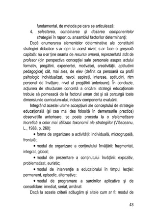 43
fundamental, de metoda pe care se articulează;
4. selectarea, combinarea şi dozarea componentelor
strategiei în raport cu ansamblul factorilor determinanţi;
Dacă enumerarea elementelor determinative ale constituirii
strategiei didactice s-ar opri la acest nivel, s-ar face o greşeală
capitală: nu s-ar ţine seama de resursa umană, reprezentată atât de
profesor (din perspectiva concepţiei sale personale asupra actului
formativ, pregătirii, experienţei, motivaţiei, creativităţii, aptitudinii
pedagogice) cât, mai ales, de elev (definit ca persoană cu profil
psihologic individualizat, nevoi, aspiraţii, interese, aptitudini, ritm
personal de învăţare, nivel al pregătirii anterioare). În concluzie,
acţiunea de structurare concretă a oricărei strategii educaţionale
trebuie să pornească de la factorul uman dat şi să parcurgă toate
dimensiunile curriculum-ului, inclusiv componenta evaluării.
Integrând acestei ultime accepţiuni ale conceptului de strategie
educaţională (şi cea mai des folosită în demersurile practice)
observaţiile anterioare, se poate proceda la o sistematizare
teoretică a celor mai utilizate taxonomii ale strategiilor (Vlăsceanu,
L., 1988, p. 260):
• forma de organizare a activităţii: individuală, microgrupală,
frontală;
• modul de organizare a conţinutului învăţării: fragmentat,
integrat, global;
• modul de prezentare a conţinutului învăţării: expozitiv,
problematizat, euristic;
• modul de intervenţie a educatorului în timpul lecţiei:
permanent, episodic, alternative;
• modul de programare a sarcinilor aplicative şi de
consolidare: imediat, seriat, amânat
Dacă la aceste criterii adăugăm şi altele cum ar fi: modul de
 