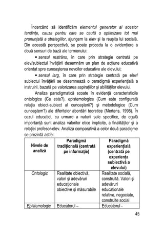 45
Încercând să identificăm elementul generator al acestor
tendinţe, cauza pentru care se caută o optimizare tot mai
pronunţată a strategiilor, ajungem la elev şi la reuşita lui socială.
Din această perspectivă, se poate proceda la o evidenţiere a
două sensuri de bază ale termenului:
• sensul restrâns, în care prin strategie centrată pe
elev/subiectul învăţării desemnăm un plan de acţiune educativă
orientat spre cunoaşterea nevoilor educative ale elevului;
• sensul larg, în care prin strategie centrată pe elev/
subiectul învăţării se desemnează o paradigmă experienţială a
instruirii, bazată pe valorizarea aspiraţiilor şi abilităţilor elevului.
Analiza paradigmatică scoate în evidenţă caracteristicile
ontologice (Ce este?), epistemologice (Cum este configurată
relaţia obiect-subiect al cunoaşterii?) şi metodologice (Cum
cunoaştem?) ale diferitelor abordări teoretice (Mertens, 1998). În
cazul educaţiei, ca urmare a naturii sale specifice, de egală
importanţă sunt analiza valorilor etice implicite, a finalităţilor şi a
relaţiei profesor-elev. Analiza comparativă a celor două paradigme
se prezintă astfel:
Nivele de
analiză
Paradigmă
tradiţională (centrată
pe informaţie)
Paradigmă
experienţială
(centrată pe
experienţa
subiectivă a
elevului)
Ontologic Realitate obiectivă,
valori şi adevăruri
educaţionale
obiective şi măsurabile
Realitate socială,
construită. Valori şi
adevăruri
educaţionale
relative, negociate,
construite social
Epistemologic Educatorul – Educatorul -
 