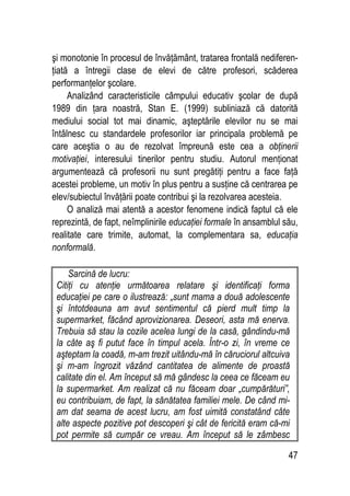47
şi monotonie în procesul de învăţământ, tratarea frontală nediferen-
ţiată a întregii clase de elevi de către profesori, scăderea
performanţelor şcolare.
Analizând caracteristicile câmpului educativ şcolar de după
1989 din ţara noastră, Stan E. (1999) subliniază că datorită
mediului social tot mai dinamic, aşteptările elevilor nu se mai
întâlnesc cu standardele profesorilor iar principala problemă pe
care aceştia o au de rezolvat împreună este cea a obţinerii
motivaţiei, interesului tinerilor pentru studiu. Autorul menţionat
argumentează că profesorii nu sunt pregătiţi pentru a face faţă
acestei probleme, un motiv în plus pentru a susţine că centrarea pe
elev/subiectul învăţării poate contribui şi la rezolvarea acesteia.
O analiză mai atentă a acestor fenomene indică faptul că ele
reprezintă, de fapt, neîmplinirile educaţiei formale în ansamblul său,
realitate care trimite, automat, la complementara sa, educaţia
nonformală.
Sarcină de lucru:
Citiţi cu atenţie următoarea relatare şi identificaţi forma
educaţiei pe care o ilustrează: „sunt mama a două adolescente
şi întotdeauna am avut sentimentul că pierd mult timp la
supermarket, făcând aprovizionarea. Deseori, asta mă enerva.
Trebuia să stau la cozile acelea lungi de la casă, gândindu-mă
la câte aş fi putut face în timpul acela. Într-o zi, în vreme ce
aşteptam la coadă, m-am trezit uitându-mă în căruciorul altcuiva
şi m-am îngrozit văzând cantitatea de alimente de proastă
calitate din el. Am început să mă gândesc la ceea ce făceam eu
la supermarket. Am realizat că nu făceam doar „cumpărături”,
eu contribuiam, de fapt, la sănătatea familiei mele. De când mi-
am dat seama de acest lucru, am fost uimită constatând câte
alte aspecte pozitive pot descoperi şi cât de fericită eram că-mi
pot permite să cumpăr ce vreau. Am început să le zâmbesc
 