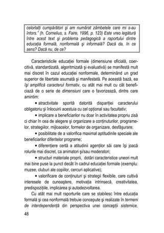 48
celorlalţi cumpărători şi am numărat zâmbetele care mi s-au
întors.” (h. Cornelius, s. Faire, 1996, p. 123) Este vreo legătură
între acest text şi problema pedagogică a raportului dintre
educaţia formală, nonformală şi informală? Dacă da, în ce
sens? Dacă nu, de ce?
Caracteristicile educaţiei formale (dimensiune oficială, coer-
citivă, standardizată, algoritmizată şi evaluativă) se manifestă mult
mai discret în cazul educaţiei nonformale, determinând un grad
superior de libertate asumată şi manifestată. Pe această bază, ea
îşi amplifică caracterul formativ, cu atât mai mult cu cât benefi-
ciază de o serie de dimensiuni care o favorizează, dintre care
amintim:
• atractivitate sporită datorită dispariţiei caracterului
obligatoriu şi înlocuirii acestuia cu cel opţional sau facultativ;
• implicare a beneficiarilor nu doar în activitatea propriu zisă
ci chiar în cea de alegere şi organizare a conţinuturilor, programe-
lor, strategiilor, mijloacelor, formelor de organizare, desfăşurare;
• posibilitate de a valorifica maximal aptitudinile speciale ale
beneficiarilor diferitelor programe;
• diferenţiere certă a atitudinii agenţilor săi care îşi joacă
rolurile mai discret, ca animatori şi/sau moderatori;
• structuri materiale proprii, dotări caracteristice uneori mult
mai bine puse la punct decât în cadrul educaţiei formale (exemplu:
muzee, cluburi ale copiilor, cercuri aplicative);
• valorificare de conţinuturi şi strategii flexibile, care cultivă
interesele de cunoaştere, motivaţia intrinsecă, creativitatea,
predispoziţiile, implicarea şi autodezvoltarea.
Cu atât mai mult raporturile care se stabilesc între educaţia
formală şi cea nonformală trebuie concepute şi realizate în termeni
de interdependenţă din perspectiva unei concepţii sistemice,
 