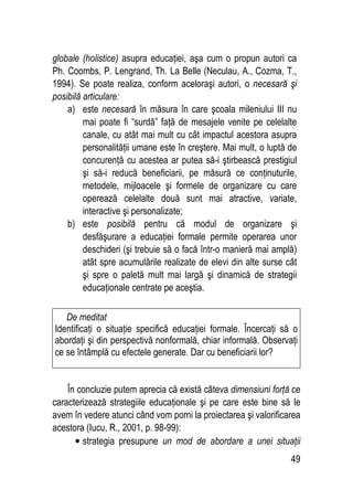 49
globale (holistice) asupra educaţiei, aşa cum o propun autori ca
Ph. Coombs, P. Lengrand, Th. La Belle (Neculau, A., Cozma, T.,
1994). Se poate realiza, conform aceloraşi autori, o necesară şi
posibilă articulare:
a) este necesară în măsura în care şcoala mileniului III nu
mai poate fi “surdă” faţă de mesajele venite pe celelalte
canale, cu atât mai mult cu cât impactul acestora asupra
personalităţii umane este în creştere. Mai mult, o luptă de
concurenţă cu acestea ar putea să-i ştirbească prestigiul
şi să-i reducă beneficiarii, pe măsură ce conţinuturile,
metodele, mijloacele şi formele de organizare cu care
operează celelalte două sunt mai atractive, variate,
interactive şi personalizate;
b) este posibilă pentru că modul de organizare şi
desfăşurare a educaţiei formale permite operarea unor
deschideri (şi trebuie să o facă într-o manieră mai amplă)
atât spre acumulările realizate de elevi din alte surse cât
şi spre o paletă mult mai largă şi dinamică de strategii
educaţionale centrate pe aceştia.
În concluzie putem aprecia că există câteva dimensiuni forţă ce
caracterizează strategiile educaţionale şi pe care este bine să le
avem în vedere atunci când vom porni la proiectarea şi valorificarea
acestora (Iucu, R., 2001, p. 98-99):
• strategia presupune un mod de abordare a unei situaţii
De meditat
Identificaţi o situaţie specifică educaţiei formale. Încercaţi să o
abordaţi şi din perspectivă nonformală, chiar informală. Observaţi
ce se întâmplă cu efectele generate. Dar cu beneficiarii lor?
 