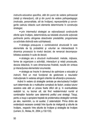 50
instructiv-educative specifice, atât din punct de vedere psihosocial
(relaţii şi interacţiuni), cât şi din punct de vedere psihopedagogic
(motivaţie, personalitate, stil de învăţare); reprezentările şi convin-
gerile cadrului didactic sunt elemente determinante în construcţia
strategiei;
• prin intermediul strategiei se raţionalizează conţinuturile
oferite spre învăţare, determinându-se totodată structurile acţionale
pertinente pentru atingerea obiectivelor prestabilite; programarea
ca activitate distinctă este subînţeleasă;
• strategia presupune o combinatorică structurală în care
elementele de tip probabilist şi voluntar se intersectează în
dinamica procesului la nivelul deciziei; de remarcat decompoza-
bilitatea acesteia în suite de decizii;
• strategia are o structură multinivelară: metode, mijloace,
forme de organizare a activităţii, interacţiuni şi relaţii procesuale,
decizia didactică, în care dimensiunea finalistă, rezultă din sinteza
şi interacţiunea elementelor enumerate;
• strategia se înscrie în demersul de optimizare a educaţiei şi
instruirii, fiind un mod funcţional de gestionare a resurselor
instrucţionale în vederea atingerii criteriilor de eficienţă a procesului.
Având în vedere că strategiile centrate pe elev/subiectul învăţării
sunt determinate de o multitudine complexă de factori, analiza tuturor
acestora este atât un proces foarte dificil cât şi, în eventualitatea
realizării lui, nu tocmai util, dat fiind nedeterminatul număr al
combinaţiilor factorilor care determină profilul unei strategii. Totuşi,
pentru a reuşi o apropiere treptată de problematica strategiilor centrate
pe elev, reamintim, cu rol auxiliar, 2 sistematizări. Prima dintre ele
evidenţiază necesare corelaţii între tipurile de inteligenţă şi stilurile de
învăţare., respectiv între stilurile de învăţare şi strategiile de învăţare
(Lemeni, G., Miclea, M., 2004, p.132-133).
 