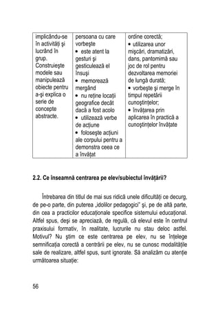 56
implicându-se
în activităţi şi
lucrând în
grup.
Construieşte
modele sau
manipulează
obiecte pentru
a-şi explica o
serie de
concepte
abstracte.
persoana cu care
vorbeşte
• este atent la
gesturi şi
gesticulează el
însuşi
• memorează
mergând
• nu reţine locaţii
geografice decât
dacă a fost acolo
• utilizează verbe
de acţiune
• foloseşte acţiuni
ale corpului pentru a
demonstra ceea ce
a învăţat
ordine corectă;
• utilizarea unor
mişcări, dramatizări,
dans, pantomimă sau
joc de rol pentru
dezvoltarea memoriei
de lungă durată;
• vorbeşte şi merge în
timpul repetării
cunoştinţelor;
• învăţarea prin
aplicarea în practică a
cunoştinţelor învăţate
2.2. Ce înseamnă centrarea pe elev/subiectul învăţării?
Întrebarea din titlul de mai sus ridică unele dificultăţi ce decurg,
de pe-o parte, din puterea „idolilor pedagogici” şi, pe de altă parte,
din cea a practicilor educaţionale specifice sistemului educaţional.
Altfel spus, deşi se apreciază, de regulă, că elevul este în centrul
praxisului formativ, în realitate, lucrurile nu stau deloc astfel.
Motivul? Nu ştim ce este centrarea pe elev, nu se înţelege
semnificaţia corectă a centrării pe elev, nu se cunosc modalităţile
sale de realizare, altfel spus, sunt ignorate. Să analizăm cu atenţie
următoarea situaţie:
 