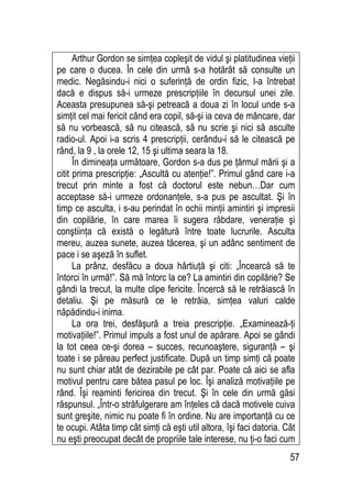 57
Arthur Gordon se simţea copleşit de vidul şi platitudinea vieţii
pe care o ducea. În cele din urmă s-a hotărât să consulte un
medic. Negăsindu-i nici o suferinţă de ordin fizic, l-a întrebat
dacă e dispus să-i urmeze prescripţiile în decursul unei zile.
Aceasta presupunea să-şi petreacă a doua zi în locul unde s-a
simţit cel mai fericit când era copil, să-şi ia ceva de mâncare, dar
să nu vorbească, să nu citească, să nu scrie şi nici să asculte
radio-ul. Apoi i-a scris 4 prescripţii, cerându-i să le citească pe
rând, la 9 , la orele 12, 15 şi ultima seara la 18.
În dimineaţa următoare, Gordon s-a dus pe ţărmul mării şi a
citit prima prescripţie: „Ascultă cu atenţie!”. Primul gând care i-a
trecut prin minte a fost că doctorul este nebun…Dar cum
acceptase să-i urmeze ordonanţele, s-a pus pe ascultat. Şi în
timp ce asculta, i s-au perindat în ochii minţii amintiri şi impresii
din copilărie, în care marea îi sugera răbdare, veneraţie şi
conştiinţa că există o legătură între toate lucrurile. Asculta
mereu, auzea sunete, auzea tăcerea, şi un adânc sentiment de
pace i se aşeză în suflet.
La prânz, desfăcu a doua hârtiuţă şi citi: „Încearcă să te
întorci în urmă!”. Să mă întorc la ce? La amintiri din copilărie? Se
gândi la trecut, la multe clipe fericite. Încercă să le retrăiască în
detaliu. Şi pe măsură ce le retrăia, simţea valuri calde
năpădindu-i inima.
La ora trei, desfăşură a treia prescripţie. „Examinează-ţi
motivaţiile!”. Primul impuls a fost unul de apărare. Apoi se gândi
la tot ceea ce-şi dorea – succes, recunoaştere, siguranţă – şi
toate i se păreau perfect justificate. După un timp simţi că poate
nu sunt chiar atât de dezirabile pe cât par. Poate că aici se afla
motivul pentru care bătea pasul pe loc. Îşi analiză motivaţiile pe
rând. Îşi reaminti fericirea din trecut. Şi în cele din urmă găsi
răspunsul. „Într-o străfulgerare am înţeles că dacă motivele cuiva
sunt greşite, nimic nu poate fi în ordine. Nu are importanţă cu ce
te ocupi. Atâta timp cât simţi că eşti util altora, îşi faci datoria. Cât
nu eşti preocupat decât de propriile tale interese, nu ţi-o faci cum
 