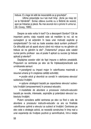 58
trebuie. E o lege tot atât de inexorabilă ca şi gravitaţia!”.
Ultima prescripţie nu-i luă mult timp: „Scrie pe nisip tot
ce te frământă!”. Scrise câteva cuvinte cu o fărâmă de scoică;
apoi se întoarse şi plecă. Nu mai aruncă nici o privire în urma lui.
(St. Covey, 1995)
Despre ce este vorba în text? Ce a descoperit Gordon? Cât de
important pentru viaţa noastră este să medităm la noi, să ne
cunoaştem şi să acţionăm în baza unei motivaţii explicite şi
conştientizate? Ce rost au toate acestea dacă suntem profesori?
Ce dificultăţi pot să apară atunci când nici măcar nu ne gândim că
trebuie să ne gândim la ele? „Tratamentul” propus este valabil
numai pentru profesor sau el poate fi aplicat cu succes (şi trebuie
aplicat) şi elevilor?
Depăşirea acestor stări de fapt impune o definire prealabilă.
Propunem ca centrarea pe elev să fie înţeleasă/practicată sub
următoarele sensuri:
• paradigmă cu impact major în valorificarea maximală a
resursei umane şi în creşterea calităţii activităţii;
• poziţie etică şi deontică ce constă în valorizarea elevului/
subiectului învăţării;
• opţiune strategică bazată pe capacitarea elevului/ subiec-
tului învăţării (empowerment) în procesul educativ;
• modalitate de abordare a procesului instructiv-educativ
bazată pe nevoile, interesele, aspiraţiile şi potenţialul elevului/ su-
biectului învăţării.
Putem considera astfel centrarea pe elev ca fiind o cale de
abordare a procesului instructiv-educativ ce are ca finalitate
valorificarea optimă a elevului ca subiect al învăţării. Centrarea pe
elev este o strategie activă, ce necesită construirea în timp real a
unei experienţe de învăţare pozitivă şi semnificativă, într-o relaţie
 