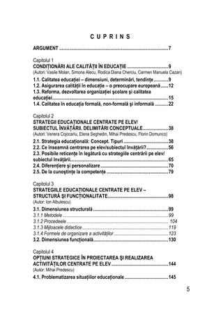 5
C U P R I N S
ARGUMENT ..........................................................................................7
Capitolul 1
CONDIŢIONĂRI ALE CALITĂŢII ÎN EDUCAŢIE ..................................9
(Autori: Vasile Molan, Simona Alecu, Rodica Diana Cherciu, Carmen Manuela Cazan)
1.1. Calitatea educaţiei – dimensiuni, determinări, tendinţe............9
1.2. Asigurarea calităţii în educaţie – o preocupare europeană......12
1.3. Reforma, dezvoltarea organizaţiei şcolare şi calitatea
educaţiei................................................................................................15
1.4. Calitatea în educaţia formală, non-formală şi informală ...........22
Capitolul 2
STRATEGII EDUCAŢIONALE CENTRATE PE ELEV/
SUBIECTUL ÎNVĂŢĂRII. DELIMITĂRI CONCEPTUALE.....................38
(Autori: Venera Cojocariu, Elena Seghedin, Mihai Predescu, Florin Domunco)
2.1. Strategia educaţională: Concept. Tipuri.....................................38
2.2. Ce înseamnă centrarea pe elev/subiectul învăţării?..................56
2.3. Posibile reticenţe în legătură cu strategiile centrării pe elev/
subiectul învăţării.................................................................................65
2.4. Diferenţiere şi personalizare........................................................70
2.5. De la cunoştinţe la competenţe...................................................79
Capitolul 3
STRATEGIILE EDUCAŢIONALE CENTRATE PE ELEV –
STRUCTURĂ ŞI FUNCŢIONALITATE..................................................98
(Autor: Ion Albulescu)
3.1. Dimensiunea structurală..............................................................99
3.1.1 Metodele .......................................................................................99
3.1.2 Procedeele.................................................................................... 104
3.1.3 Mijloacele didactice.......................................................................119
3.1.4 Formele de organizare a activităţilor.............................................123
3.2. Dimensiunea funcţională..............................................................130
Capitolul 4
OPŢIUNI STRATEGICE ÎN PROIECTAREA ŞI REALIZAREA
ACTIVITĂŢILOR CENTRATE PE ELEV...............................................144
(Autor: Mihai Predescu)
4.1. Problematizarea situaţiilor educaţionale....................................145
 