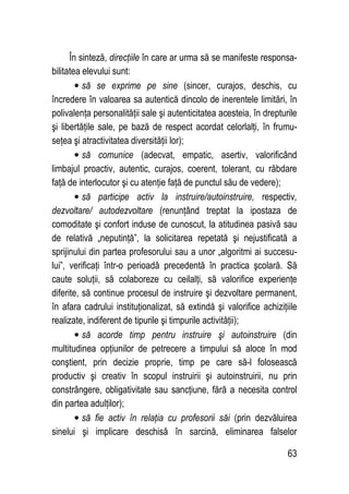 63
În sinteză, direcţiile în care ar urma să se manifeste responsa-
bilitatea elevului sunt:
• să se exprime pe sine (sincer, curajos, deschis, cu
încredere în valoarea sa autentică dincolo de inerentele limitări, în
polivalenţa personalităţii sale şi autenticitatea acesteia, în drepturile
şi libertăţile sale, pe bază de respect acordat celorlalţi, în frumu-
seţea şi atractivitatea diversităţii lor);
• să comunice (adecvat, empatic, asertiv, valorificând
limbajul proactiv, autentic, curajos, coerent, tolerant, cu răbdare
faţă de interlocutor şi cu atenţie faţă de punctul său de vedere);
• să participe activ la instruire/autoinstruire, respectiv,
dezvoltare/ autodezvoltare (renunţând treptat la ipostaza de
comoditate şi confort induse de cunoscut, la atitudinea pasivă sau
de relativă „neputinţă”, la solicitarea repetată şi nejustificată a
sprijinului din partea profesorului sau a unor „algoritmi ai succesu-
lui”, verificaţi într-o perioadă precedentă în practica şcolară. Să
caute soluţii, să colaboreze cu ceilalţi, să valorifice experienţe
diferite, să continue procesul de instruire şi dezvoltare permanent,
în afara cadrului instituţionalizat, să extindă şi valorifice achiziţiile
realizate, indiferent de tipurile şi timpurile activităţii);
• să acorde timp pentru instruire şi autoinstruire (din
multitudinea opţiunilor de petrecere a timpului să aloce în mod
conştient, prin decizie proprie, timp pe care să-l folosească
productiv şi creativ în scopul instruirii şi autoinstruirii, nu prin
constrângere, obligativitate sau sancţiune, fără a necesita control
din partea adulţilor);
• să fie activ în relaţia cu profesorii săi (prin dezvăluirea
sinelui şi implicare deschisă în sarcină, eliminarea falselor
 