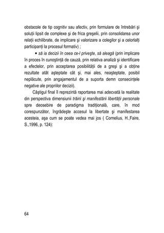 64
obstacole de tip cognitiv sau afectiv, prin formulare de întrebări şi
soluţii lipsit de complexe şi de frica greşelii, prin consolidarea unor
relaţii echilibrate, de implicare şi valorizare a colegilor şi a celorlalţi
participanţi la procesul formativ) ;
• să ia decizii în ceea ce-l priveşte, să aleagă (prin implicare
în proces în cunoştinţă de cauză, prin relativa analiză şi identificare
a efectelor, prin acceptarea posibilităţii de a greşi şi a obţine
rezultate atât aşteptate cât şi, mai ales, neaşteptate, posibil
neplăcute, prin angajamentul de a suporta demn consecinţele
negative ale propriilor decizii).
Câştigul final îl reprezintă raportarea mai adecvată la realitate
din perspectiva dimensiunii trăirii şi manifestării libertăţii personale
spre deosebire de paradigma tradiţională, care, în mod
corespunzător, îngrădeşte accesul la libertate şi manifestarea
acesteia, aşa cum se poate vedea mai jos ( Cornelius, H.,Faire,
S.,1996, p. 124):
 