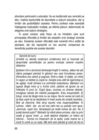 66
abordare particulară a educaţiei, fie ea tradiţională sau centrată pe
elev, implică oportunităţi de dezvoltare a acţiunii educative, dar şi
limitări ale posibilităţilor acesteia. Pentru profesor este esenţială
înţelegerea implicaţiilor multiple, pe diferite planuri, determinate de
alegerea unei opţiuni strategice.
În acest context, este firesc să ne întrebăm care sunt
principalele dificultăţi şi limitări ale adoptării unei strategii centrate
pe elev. Existenţa acestor dificultăţi este inerentă într-o astfel de
abordare, dar ele reprezintă un risc asumat, compensat de
beneficiile posibile ale acestei abordări.
Sarcină de lucru
Urmăriţi cu atenţie conţinutul următorului text şi încercaţi să
desprindeţi semnificaţia sa pentru evoluţia carierei voastre
didactice:
Şedeam într-o duminică dimineaţă liniştit în metrou, alături de alţi
câţiva pasageri pierduţi în gânduri sau care frunzăreau presa.
Atmosfera era calmă şi paşnică. Dintr-o dată, în staţie, au intrat
în vagon un bărbat cu copiii lui. Aceştia erau atât de zgomotoşi şi
de agitaţi, încât climatul s-a schimbat instantaneu. Bărbatul s-a
aşezat lângă mine şi a închis ochii, părând să ignore ce se
întâmpla în jurul lui. Copiii ţipau, aruncau cu diverse obiecte,
smulgeau ziarele din mâinile pasagerilor. Erau insuportabili. Şi
totuşi, omul de lângă mine nu se mişca. Nu-mi venea să cred că
îşi lăsa copiii să se dezlănţuie în halul acela din simplă nesimţire,
fără să intervină, fără să-şi asume vreo responsabilitate. În
culmea iritării dar pe cel mai calm ton cu putinţă i-am spus:
„domnule, copiii dvs. deranjează pe toată lumea de aici. Nu îi
puteţi domoli puţin?” Bărbatul îşi ridică alene privirea, clipi ca prin
ceaţă şi spuse încet: „o, aveţi deplină dreptate!...ar trebui să
intervin... Tocmai ne întoarcem de la spital, unde mama lor a
murit în urmă cu un ceas. Mă simt cam pierdut şi cred că nici ei
 