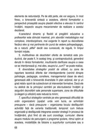 68
elemente de redundanţă. Pe de altă parte, ele vor asigura, în mod
firesc, o binevenită sinteză a acestora, oferind formatorilor o
perspectivă proaspătă asupra plasării efective a elevului în centrul
învăţării, respectiv asupra mecanismelor de realizare a acestui
deziderat;
4.caracterul dinamic şi flexibil al pregătirii educative a
profesorilor este stimulat maximal, prin abordări metodologice mai
complexe, interdisciplinare, mai exigente în raport cu dezvoltarea
fiecărui elev şi mai pertinente din punct de vedere psihopedagogic,
de o natură „altfel” decât cea cunoscută, de regulă, în timpul
formării iniţiale;
5. multitudinea de deschideri oferite de tematică este pro-
ductivă, dar poate fi, în acelaşi timp, şi contraproductivă, generând
derută în rândul formatorilor, insuficientă clarificare asupra a ceea
ce se intenţionează şi, mai ales, asupra lui „cum?” se poate realiza;
6. diversitatea strategiilor posibil de utilizat, cu zone de
raportare teoretică diferite dar interdependente (venind dinspre
psihologie, pedagogie, consiliere, managementul clasei de elevi)
generează atât o binevenită diversitate în plan acţional, dar şi un
grad relativ sporit de subiectivism al intervenţiei formative. Dacă ele
nu abdică de la principiul centrării pe elev/subiectul învăţării şi
asigurării dezvoltării sale personale superioare, zona de dificultate
(a alegerii şi utilizării) este redusă la minim;
7. specificul strategiilor centrate pe elev generează dificultăţi de
ordin organizatoric (spaţial: unde vom lucra, ce schimbări
presupune – dacă presupune – organizarea locului desfăşurării
activităţii faţă de varianta tradiţională; temporal: cum trebuie
organizată şi desfăşurată integrarea acestor strategii în procesul de
învăţământ, ştiut fiind că ele sunt cronofage; curricular: dileme
asupra modului de parcurgere a programei şcolare, ritmul optim al
acesteia, modalităţile de folosire a suporturilor curriculare sau a
 