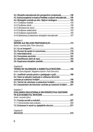 6
4.2. Situaţiile educaţionale din perspectivă contextuală..................148
4.3. Autocunoaşterea ca bază şi finalitate a acţiunii educaţionale........150
4.4. Strategiile centrate pe elev. Opţiuni strategice..........................153
4.4.1 Învăţarea mediată .........................................................................154
4.4.2 Învăţarea activă.............................................................................156
4.4.3 Simularea de cazuri ......................................................................159
4.4.4 Învăţarea colaborativă...................................................................162
4.4.5 Învăţarea experienţială..................................................................164
4.4.6 Selectarea şi elaborarea strategiilor educaţionale ........................167
Capitolul 5
REPERE ALE RELAŢIEI PROFESOR-ELEV.......................................173
(Autori: Laurenţiu Şoitu, Florin Domunco)
5.1. Cu ce începem?.............................................................................173
5.2. Punctul de sprijin în comunicare.................................................175
5.3. Interrelaţionarea ...........................................................................179
5.4. Formularea sarcinilor ...................................................................181
5.5. Identificarea stării de eşec...........................................................183
5.6. Explorarea situaţiilor posibile......................................................185
Capitolul 6
TEHNICI DE VALORIZARE A SUBIECTULUI ÎNVĂŢĂRII...................189
(Autori: Elena Seghedin, Magdalina Ioachim, Florin Domunco)
6.1. Justificări actuale pentru o pedagogie a grijii............................189
6.2. Valori şi atitudini implicate în utilizarea tehnicilor
centrate pe subiectul învăţării ............................................................196
6.3. Tehnici de valorizare a subiectului învăţării...............................199
6.4. Caracteristici ale tehnicilor centrate pe subiectul învăţării ......251
Capitolul 7
EVALUAREA EDUCAŢIONALĂ DIN PERSPECTIVA CENTRĂRII
PE ELEV/SUBIECTUL ÎNVĂŢĂRII .......................................................257
(Autor: Laurenţiu Şoitu)
7.1. Funcţia socială a evaluării............................................................257
7.1.1 Comunicarea este evaluare ..........................................................260
7.2. Evaluarea în acord cu aşteptările elevului..................................271
Capitolul 8
APLICAŢII..............................................................................................275
 