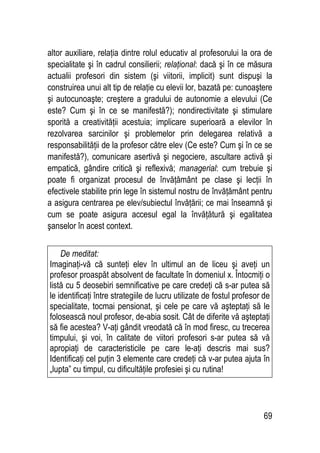 69
altor auxiliare, relaţia dintre rolul educativ al profesorului la ora de
specialitate şi în cadrul consilierii; relaţional: dacă şi în ce măsura
actualii profesori din sistem (şi viitorii, implicit) sunt dispuşi la
construirea unui alt tip de relaţie cu elevii lor, bazată pe: cunoaştere
şi autocunoaşte; creştere a gradului de autonomie a elevului (Ce
este? Cum şi în ce se manifestă?); nondirectivitate şi stimulare
sporită a creativităţii acestuia; implicare superioară a elevilor în
rezolvarea sarcinilor şi problemelor prin delegarea relativă a
responsabilităţii de la profesor către elev (Ce este? Cum şi în ce se
manifestă?), comunicare asertivă şi negociere, ascultare activă şi
empatică, gândire critică şi reflexivă; managerial: cum trebuie şi
poate fi organizat procesul de învăţământ pe clase şi lecţii în
efectivele stabilite prin lege în sistemul nostru de învăţământ pentru
a asigura centrarea pe elev/subiectul învăţării; ce mai înseamnă şi
cum se poate asigura accesul egal la învăţătură şi egalitatea
şanselor în acest context.
De meditat:
Imaginaţi-vă că sunteţi elev în ultimul an de liceu şi aveţi un
profesor proaspăt absolvent de facultate în domeniul x. Întocmiţi o
listă cu 5 deosebiri semnificative pe care credeţi că s-ar putea să
le identificaţi între strategiile de lucru utilizate de fostul profesor de
specialitate, tocmai pensionat, şi cele pe care vă aşteptaţi să le
folosească noul profesor, de-abia sosit. Cât de diferite vă aşteptaţi
să fie acestea? V-aţi gândit vreodată că în mod firesc, cu trecerea
timpului, şi voi, în calitate de viitori profesori s-ar putea să vă
apropiaţi de caracteristicile pe care le-aţi descris mai sus?
Identificaţi cel puţin 3 elemente care credeţi că v-ar putea ajuta în
„lupta” cu timpul, cu dificultăţile profesiei şi cu rutina!
 
