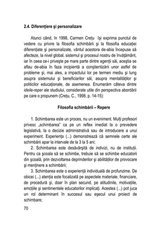 70
2.4. Diferenţiere şi personalizare
Atunci când, în 1998, Carmen Creţu îşi exprima punctul de
vedere cu privire la filosofia schimbării şi la filosofia educaţiei
diferenţiate şi personalizate, vântul acestora de-abia începuse să
afecteze, la nivel global, sistemul şi procesul nostru de învăţământ,
iar în ceea ce-i priveşte pe mare parte dintre agenţii săi, aceştia se
aflau de-abia în faza incipientă a conştientizării unor astfel de
probleme şi, mai ales, a impactului lor pe termen mediu şi lung
asupra sistemului şi beneficiarilor săi, asupra mentalităţilor şi
politicilor educaţionale, de asemenea. Enumerăm câteva dintre
ideile-reper ale studiului, considerate utile din perspectiva abordării
pe care o propunem (Creţu, C., 1998, p. 14-15):
Filosofia schimbării – Repere
1. Schimbarea este un proces, nu un eveniment. Mulţi profesori
privesc „schimbarea” ca pe un reflex imediat la o prevedere
legislativă, la o decizie administrativă sau de introducere a unui
experiment. Experienţa (...) demonstrează că semnele certe ale
schimbării apar la intervale de la 3 la 5 ani;
2. Schimbarea este desăvârşită de indivizi, nu de instituţii.
Pentru ca şcoala să se schimbe, trebuie să se schimbe educatorii
din şcoală, prin dezvoltarea deprinderilor şi abilităţilor de provocare
şi menţinere a schimbării;
3. Schimbarea este o experienţă individuală de profunzime. De
obicei (...) atenţia este focalizată pe aspectele materiale, financiare,
de procedură şi, doar în plan secund, pe atitudinile, motivaţiile,
emoţiile şi sentimentele educatorilor implicaţi. Acestea (...) pot juca
un rol determinant în succesul sau eşecul unui proiect de
schimbare;
 