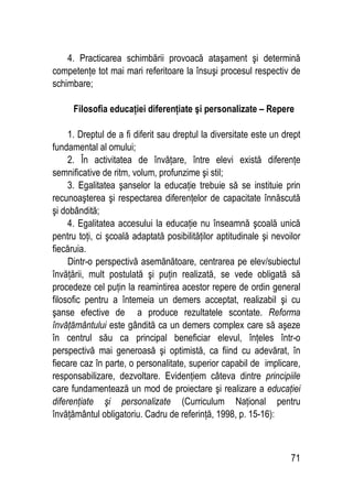 71
4. Practicarea schimbării provoacă ataşament şi determină
competenţe tot mai mari referitoare la însuşi procesul respectiv de
schimbare;
Filosofia educaţiei diferenţiate şi personalizate – Repere
1. Dreptul de a fi diferit sau dreptul la diversitate este un drept
fundamental al omului;
2. În activitatea de învăţare, între elevi există diferenţe
semnificative de ritm, volum, profunzime şi stil;
3. Egalitatea şanselor la educaţie trebuie să se instituie prin
recunoaşterea şi respectarea diferenţelor de capacitate înnăscută
şi dobândită;
4. Egalitatea accesului la educaţie nu înseamnă şcoală unică
pentru toţi, ci şcoală adaptată posibilităţilor aptitudinale şi nevoilor
fiecăruia.
Dintr-o perspectivă asemănătoare, centrarea pe elev/subiectul
învăţării, mult postulată şi puţin realizată, se vede obligată să
procedeze cel puţin la reamintirea acestor repere de ordin general
filosofic pentru a întemeia un demers acceptat, realizabil şi cu
şanse efective de a produce rezultatele scontate. Reforma
învăţământului este gândită ca un demers complex care să aşeze
în centrul său ca principal beneficiar elevul, înţeles într-o
perspectivă mai generoasă şi optimistă, ca fiind cu adevărat, în
fiecare caz în parte, o personalitate, superior capabil de implicare,
responsabilizare, dezvoltare. Evidenţiem câteva dintre principiile
care fundamentează un mod de proiectare şi realizare a educaţiei
diferenţiate şi personalizate (Curriculum Naţional pentru
învăţământul obligatoriu. Cadru de referinţă, 1998, p. 15-16):
 