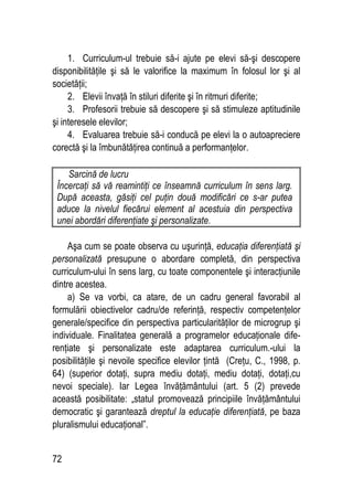 72
1. Curriculum-ul trebuie să-i ajute pe elevi să-şi descopere
disponibilităţile şi să le valorifice la maximum în folosul lor şi al
societăţii;
2. Elevii învaţă în stiluri diferite şi în ritmuri diferite;
3. Profesorii trebuie să descopere şi să stimuleze aptitudinile
şi interesele elevilor;
4. Evaluarea trebuie să-i conducă pe elevi la o autoapreciere
corectă şi la îmbunătăţirea continuă a performanţelor.
Sarcină de lucru
Încercaţi să vă reamintiţi ce înseamnă curriculum în sens larg.
După aceasta, găsiţi cel puţin două modificări ce s-ar putea
aduce la nivelul fiecărui element al acestuia din perspectiva
unei abordări diferenţiate şi personalizate.
Aşa cum se poate observa cu uşurinţă, educaţia diferenţiată şi
personalizată presupune o abordare completă, din perspectiva
curriculum-ului în sens larg, cu toate componentele şi interacţiunile
dintre acestea.
a) Se va vorbi, ca atare, de un cadru general favorabil al
formulării obiectivelor cadru/de referinţă, respectiv competenţelor
generale/specifice din perspectiva particularităţilor de microgrup şi
individuale. Finalitatea generală a programelor educaţionale dife-
renţiate şi personalizate este adaptarea curriculum.-ului la
posibilităţile şi nevoile specifice elevilor ţintă (Creţu, C., 1998, p.
64) (superior dotaţi, supra mediu dotaţi, mediu dotaţi, dotaţi,cu
nevoi speciale). Iar Legea învăţământului (art. 5 (2) prevede
această posibilitate: „statul promovează principiile învăţământului
democratic şi garantează dreptul la educaţie diferenţiată, pe baza
pluralismului educaţional”.
 
