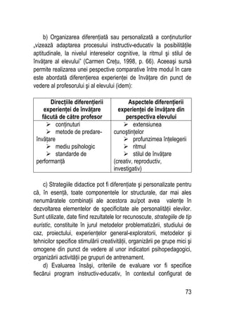 73
b) Organizarea diferenţiată sau personalizată a conţinuturilor
„vizează adaptarea procesului instructiv-educativ la posibilităţile
aptitudinale, la nivelul intereselor cognitive, la ritmul şi stilul de
învăţare al elevului” (Carmen Creţu, 1998, p. 66). Aceeaşi sursă
permite realizarea unei pespective comparative între modul în care
este abordată diferenţierea experienţei de învăţare din punct de
vedere al profesorului şi al elevului (idem):
Direcţiile diferenţierii
experienţei de învăţare
făcută de către profesor
Aspectele diferenţierii
experienţei de învăţare din
perspectiva elevului
 conţinuturi
 metode de predare-
învăţare
 mediu psihologic
 standarde de
performanţă
 extensiunea
cunoştinţelor
 profunzimea înţelegerii
 ritmul
 stilul de învăţare
(creativ, reproductiv,
investigativ)
c) Strategiile didactice pot fi diferenţiate şi personalizate pentru
că, în esenţă, toate componentele lor structurale, dar mai ales
nenumăratele combinaţii ale acestora au/pot avea valenţe în
dezvoltarea elementelor de specificitate ale personalităţii elevilor.
Sunt utilizate, date fiind rezultatele lor recunoscute, strategiile de tip
euristic, constituite în jurul metodelor problematizării, studiului de
caz, proiectului, experienţelor general-exploratorii, metodelor şi
tehnicilor specifice stimulării creativităţii, organizării pe grupe mici şi
omogene din punct de vedere al unor indicatori psihopedagogici,
organizării activităţii pe grupuri de antrenament.
d) Evaluarea însăşi, criteriile de evaluare vor fi specifice
fiecărui program instructiv-educativ, în contextul configurat de
 
