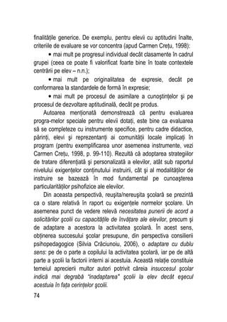 74
finalităţile generice. De exemplu, pentru elevii cu aptitudini înalte,
criteriile de evaluare se vor concentra (apud Carmen Creţu, 1998):
• mai mult pe progresul individual decât clasamente în cadrul
grupei (ceea ce poate fi valorificat foarte bine în toate contextele
centrării pe elev – n.n.);
• mai mult pe originalitatea de expresie, decât pe
conformarea la standardele de formă în expresie;
• mai mult pe procesul de asimilare a cunoştinţelor şi pe
procesul de dezvoltare aptitudinală, decât pe produs.
Autoarea menţionată demonstrează că pentru evaluarea
progra-melor speciale pentru elevii dotaţi, este bine ca evaluarea
să se completeze cu instrumente specifice, pentru cadre didactice,
părinţi, elevi şi reprezentanţi ai comunităţii locale implicaţi în
program (pentru exemplificarea unor asemenea instrumente, vezi
Carmen Creţu, 1998, p. 99-110). Rezultă că adoptarea strategiilor
de tratare diferenţiată şi personalizată a elevilor, atât sub raportul
nivelului exigenţelor conţinutului instruirii, cât şi al modalităţilor de
instruire se bazează în mod fundamental pe cunoaşterea
particularităţilor psihofizice ale elevilor.
Din aceasta perspectivă, reuşita/nereuşita şcolară se prezintă
ca o stare relativă în raport cu exigenţele normelor şcolare. Un
asemenea punct de vedere relevă necesitatea punerii de acord a
solicitărilor şcolii cu capacităţile de învăţare ale elevilor, precum şi
de adaptare a acestora la activitatea şcolară. În acest sens,
obţinerea succesului şcolar presupune, din perspectiva consilierii
psihopedagogice (Silvia Crăciunoiu, 2006), o adaptare cu dublu
sens: pe de o parte a copilului la activitatea şcolară, iar pe de altă
parte a şcolii la factorii interni ai acestuia. Această relaţie constituie
temeiul aprecierii multor autori potrivit căreia insuccesul şcolar
indică mai degrabă “inadaptarea şcolii la elev decât eşecul
acestuia în faţa cerinţelor şcolii.
 