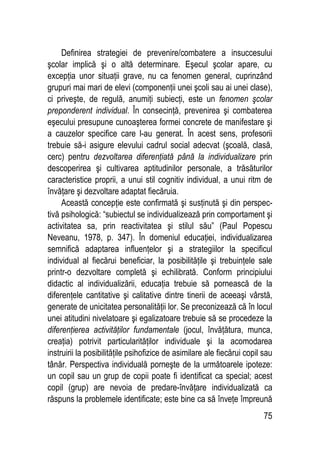 75
Definirea strategiei de prevenire/combatere a insuccesului
şcolar implică şi o altă determinare. Eşecul şcolar apare, cu
excepţia unor situaţii grave, nu ca fenomen general, cuprinzând
grupuri mai mari de elevi (componenţii unei şcoli sau ai unei clase),
ci priveşte, de regulă, anumiţi subiecţi, este un fenomen şcolar
preponderent individual. În consecinţă, prevenirea şi combaterea
eşecului presupune cunoaşterea formei concrete de manifestare şi
a cauzelor specifice care l-au generat. În acest sens, profesorii
trebuie să-i asigure elevului cadrul social adecvat (şcoală, clasă,
cerc) pentru dezvoltarea diferenţiată până la individualizare prin
descoperirea şi cultivarea aptitudinilor personale, a trăsăturilor
caracteristice proprii, a unui stil cognitiv individual, a unui ritm de
învăţare şi dezvoltare adaptat fiecăruia.
Această concepţie este confirmată şi susţinută şi din perspec-
tivă psihologică: “subiectul se individualizează prin comportament şi
activitatea sa, prin reactivitatea şi stilul său” (Paul Popescu
Neveanu, 1978, p. 347). În domeniul educaţiei, individualizarea
semnifică adaptarea influenţelor şi a strategiilor la specificul
individual al fiecărui beneficiar, la posibilităţile şi trebuinţele sale
printr-o dezvoltare completă şi echilibrată. Conform principiului
didactic al individualizării, educaţia trebuie să pornească de la
diferenţele cantitative şi calitative dintre tinerii de aceeaşi vârstă,
generate de unicitatea personalităţii lor. Se preconizează că în locul
unei atitudini nivelatoare şi egalizatoare trebuie să se procedeze la
diferenţierea activităţilor fundamentale (jocul, învăţătura, munca,
creaţia) potrivit particularităţilor individuale şi la acomodarea
instruirii la posibilităţile psihofizice de asimilare ale fiecărui copil sau
tânăr. Perspectiva individuală porneşte de la următoarele ipoteze:
un copil sau un grup de copii poate fi identificat ca special; acest
copil (grup) are nevoia de predare-învăţare individualizată ca
răspuns la problemele identificate; este bine ca să înveţe împreună
 