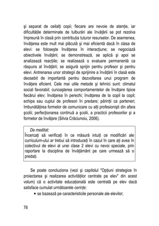 76
şi separat de ceilalţi copii; fiecare are nevoie de atenţie, iar
dificultăţile determinate de tulburări ale învăţării se pot rezolva
împreună în clasă prin contribuţia tuturor resurselor. De asemenea,
învăţarea este mult mai plăcută şi mai eficientă dacă în clasa de
elevi: se foloseşte învăţarea în interacţiune; se negociază
obiectivele învăţării; se demonstrează, se aplică şi apoi se
analizează reacţiile; se realizează o evaluare permanentă ca
răspuns al învăţării; se asigură sprijin pentru profesor şi pentru
elevi. Antrenarea unor strategii de sprijinire a învăţării în clasă este
deosebit de importantă pentru dezvoltarea unui program de
învăţare eficient. Cele mai utile metode şi tehnici sunt: climatul
social favorabil; cunoaşterea comportamentelor de învăţare tipice
fiecărui elev; învăţarea în perechi; învăţarea de la copil la copil;
echipa sau cuplul de profesori în predare; părinţii ca parteneri;
îmbunătăţirea formelor de comunicare cu alţi profesionişti din afara
şcolii; perfecţionarea continuă a şcolii, a practicii profesorilor şi a
formelor de învăţare (Silvia Crăciunoiu, 2006).
Se poate concluziona (vezi şi capitolul Opţiuni strategice în
proiectarea şi realizarea activităţilor centrate pe elev din acest
volum) că o activitate educaţională este centrată pe elev dacă
satisface cumulat următoarele cerinţe:
• se bazează pe caracteristicile personale ale elevilor;
De meditat:
Încercaţi să verificaţi în ce măsură intuiţi ce modificări ale
curriculum-ului ar trebui să introduceţi în cazul în care aţi avea în
colectivul de elevi al unei clase 2 elevi cu nevoi speciale, prin
raportare la disciplina de învăţământ pe care urmează să o
predaţi.
 